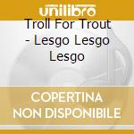Troll For Trout - Lesgo Lesgo Lesgo cd