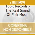 Topic Records - The Real Sound Of Folk Music cd musicale di Topic Records