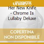 Her New Knife - Chrome Is Lullaby Deluxe cd