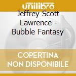 Jeffrey Scott Lawrence - Bubble Fantasy cd musicale di Jeffrey Scott Lawrence