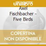 Axel Fischbacher - Five Birds cd musicale