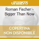 Roman Fischer - Bigger Than Now cd