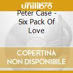 Peter Case - Six Pack Of Love cd musicale di CASE PETER