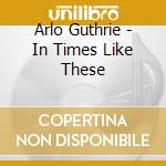 Arlo Guthrie - In Times Like These cd musicale di Arlo Guthrie
