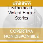 Leatherhead - Violent Horror Stories cd