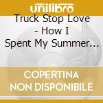 Truck Stop Love - How I Spent My Summer Vacation cd musicale di Truck Stop Love