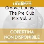 Groove Lounge - The Pre Club Mix Vol. 3 cd musicale di Groove Lounge