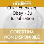 Chief Ebenezer Obey - Ju Ju Jubilation cd musicale di CHIEF EBENEZER OBEY