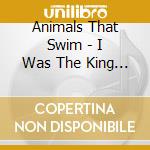 Animals That Swim - I Was The King I Really Was Th cd musicale di Animals That Swim