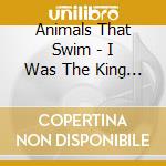 Animals That Swim - I Was The King I Really Was Th cd