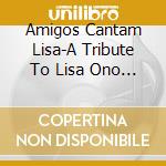 Amigos Cantam Lisa-A Tribute To Lisa Ono - Amigos Cantam Lisa-A Tribute To Lisa Ono cd musicale di Amigos Cantam Lisa