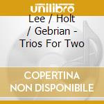 Lee / Holt / Gebrian - Trios For Two cd musicale di Lee / Holt / Gebrian