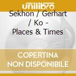 Sekhon / Gerhart / Ko - Places & Times cd musicale di Sekhon / Gerhart / Ko