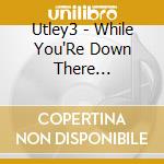 Utley3 - While You'Re Down There... cd