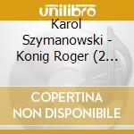 Karol Szymanowski - Konig Roger (2 Cd) cd musicale di Karol Szymanowski