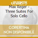 Max Reger - Three Suites For Solo Cello cd musicale di Max Reger