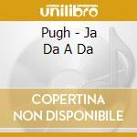 Pugh - Ja Da A Da cd