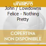 John / Lowdowns Felice - Nothing Pretty cd