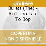 Bullets (The) - Ain't Too Late To Bop cd