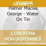 Palmer Macias George - Water On Tin cd musicale di Palmer Macias George
