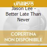 Jason Lee - Better Late Than Never cd musicale di Jason Lee