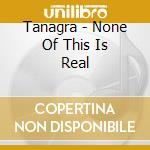 Tanagra - None Of This Is Real cd