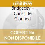 Bridgecity - Christ Be Glorified cd musicale di Bridgecity