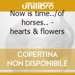 Now is time../of horses.. - hearts & flowers cd musicale di Hearts & flowers