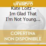 Kate Loitz - Im Glad That I'm Not Young Anymore cd musicale di Kate Loitz