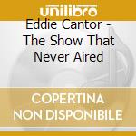 Eddie Cantor - The Show That Never Aired cd musicale di Eddie Cantor