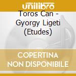 Toros Can - Gyorgy Ligeti (Etudes) cd musicale di Toros Can