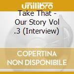 Take That - Our Story Vol .3 (Interview) cd musicale di Take That