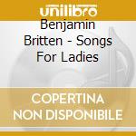 Benjamin Britten - Songs For Ladies cd musicale di Benjamin Britten