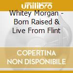 Whitey Morgan - Born Raised & Live From Flint cd musicale di Whitey Morgan