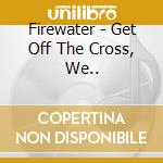 Firewater - Get Off The Cross, We.. cd musicale di Firewater