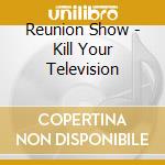 Reunion Show - Kill Your Television cd musicale di Reunion show the