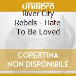 River City Rebels - Hate To Be Loved cd musicale di River City Rebels
