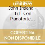John Ireland - TrII Con Pianoforte (nn.1 - 3) , Cavatina,berceuse, Bagatelle, The Holy Boy cd musicale di John Ireland