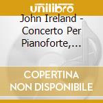 John Ireland - Concerto Per Pianoforte, Legend, First Rhapsody, A Sea Idyll cd