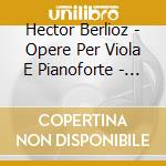 Hector Berlioz - Opere Per Viola E Pianoforte - Harold En Italie Op.16 (trascr. Liszt) cd musicale di Berlioz Hector