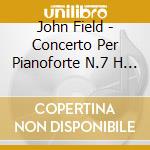 John Field - Concerto Per Pianoforte N.7 H 58, Irish Concert, Sonata Per Pianoforte H 17A cd musicale di John Field