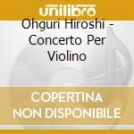 Ohguri Hiroshi - Concerto Per Violino cd musicale di OHGURI