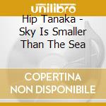 Hip Tanaka - Sky Is Smaller Than The Sea cd musicale di Hip Tanaka