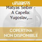 Matyas Seiber - A Capella: Yugoslav, Hungarian & Nonsense Songs & other choral music cd musicale di Choir Of The 21St Century