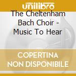 The Cheltenham Bach Choir - Music To Hear cd musicale di Cheltenham Bach Choir (The)