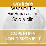 Wanami T - Six Sonatas For Solo Violin cd musicale di Wanami T
