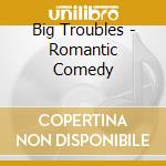 Big Troubles - Romantic Comedy cd musicale di Troubles Big