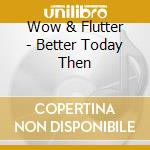 Wow & Flutter - Better Today Then cd musicale di Wow & Flutter