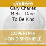 Gary Charles Metz - Dare To Be Kind cd musicale di Gary Charles Metz