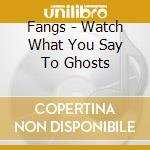 Fangs - Watch What You Say To Ghosts cd musicale di Fangs